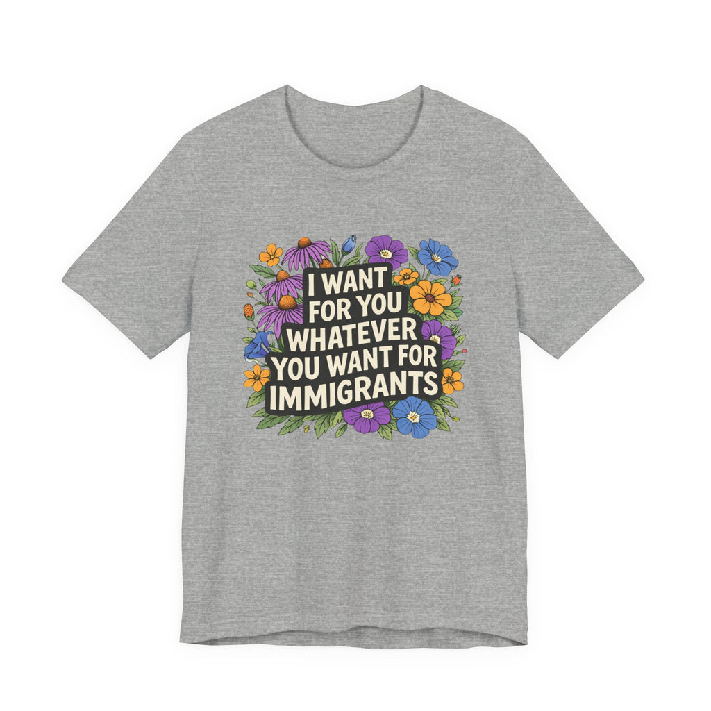 "I Want For You Whatever You Want For Immigrants" Floral Bella + Canvas T-Shirt