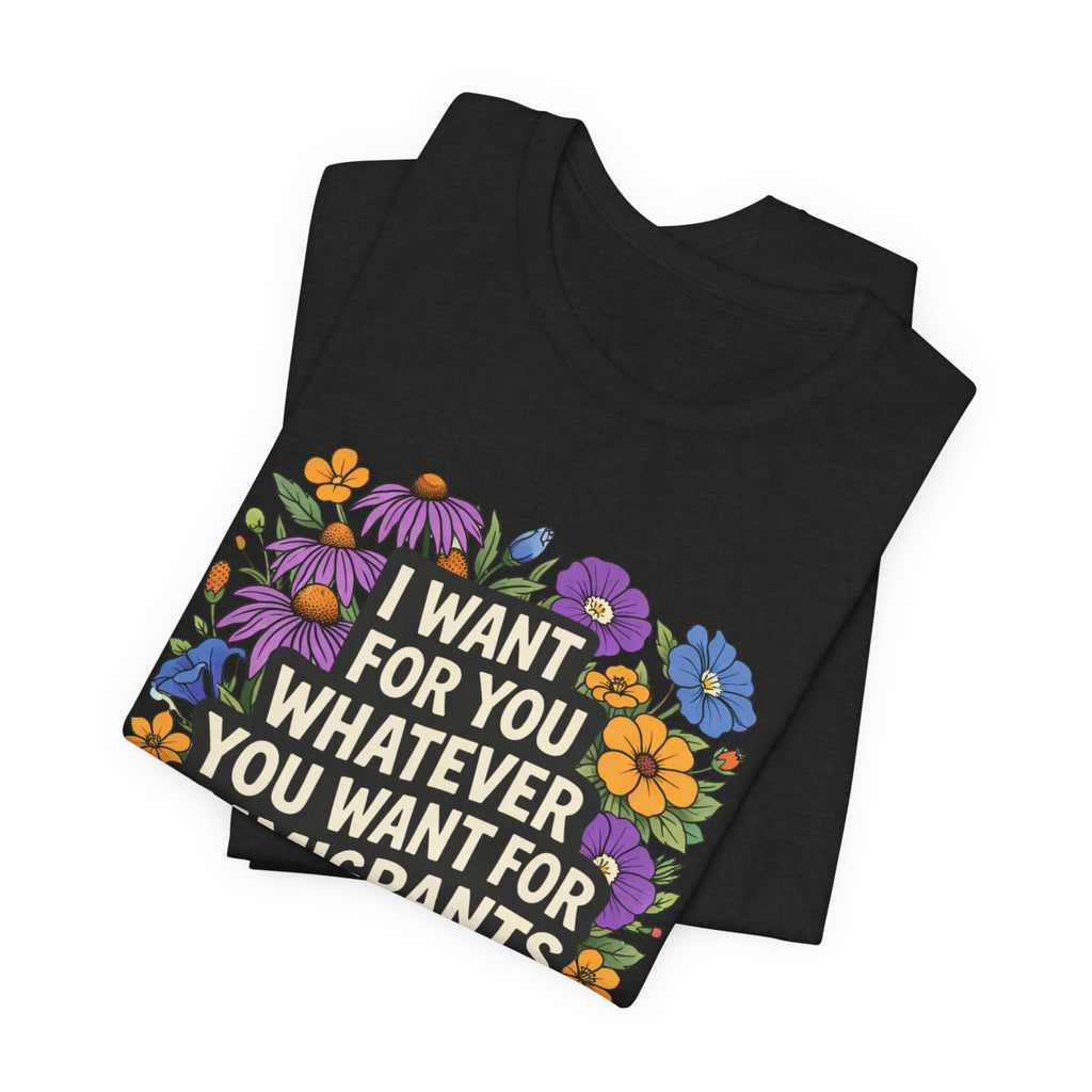 "I Want For You Whatever You Want For Immigrants" Floral Bella + Canvas T-Shirt